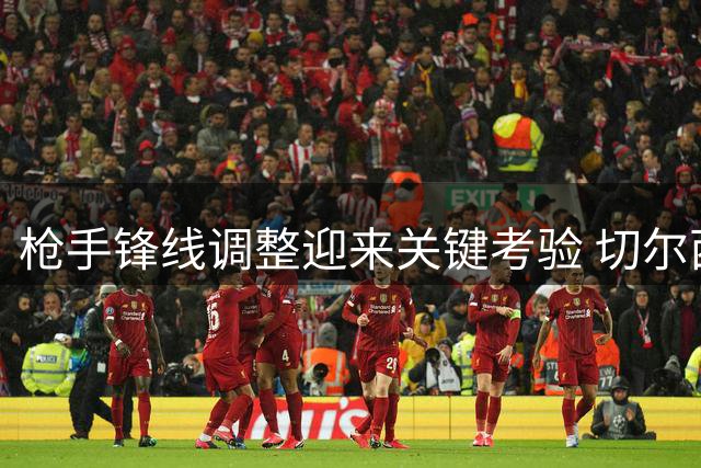 枪手锋线调整迎来关键考验 切尔西一战定埃泽措利斯未来