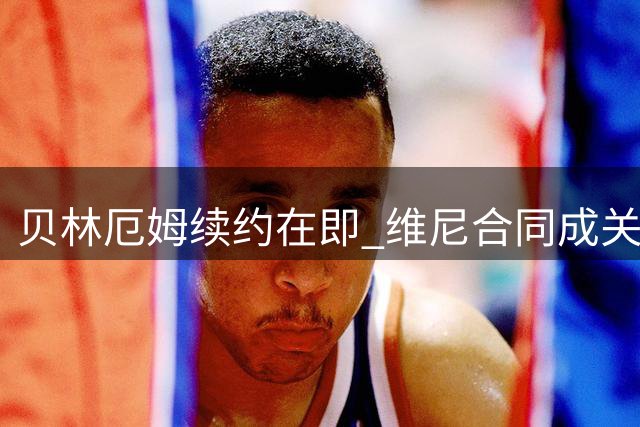 贝林厄姆续约在即 维尼合同成关键标杆